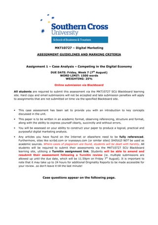 MKT10727 – Digital Marketing
ASSIGNMENT GUIDELINES AND MARKING CRITERIA
Assignment 1 – Case Analysis – Competing in the Digital Economy
DUE DATE: Friday, Week 7 (7th
August)
WORD LIMIT: 1500 words
WEIGHTING: 25%
Online submission via Blackboard
All students are required to submit this assessment via the MKT10727 SCU Blackboard learning
site. Hard copy and email submissions will not be accepted and late submission penalties will apply
to assignments that are not submitted on time via the specified Blackboard site.
This case assessment has been set to provide you with an introduction to key concepts
discussed in the unit.
This paper is to be written in an academic format, observing referencing, structure and format,
along with the ability to express yourself clearly, succinctly and without errors.
You will be assessed on your ability to construct your paper to produce a logical, practical and
purposeful digital marketing analysis.
Any articles you have found on the Internet or elsewhere need to be fully referenced.
Furthermore, sites like scribd.com or ivyessays.com (or similar sites) SHOULD NOT be used as
academic sources. Where cases of plagiarism are found, students will be dealt with harshly. All
students will be required to submit their assessments via the MKT10727 SCU Blackboard
learning site, utilising a Turnitin assignment link. Students will be able to amend and
resubmit their assessment following a Turnitin review (ie. multiple submissions are
allowed up until the due date, which will be 11.59pm on Friday 7th
August). It is important to
note that it may take up to 24 hours for additional Originality Reports to be made accessible for
your review…so don’t leave it till the last minute!
Case questions appear on the following page.
 