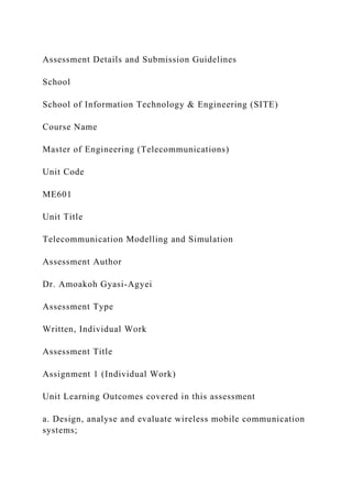 Assessment Details and Submission Guidelines
School
School of Information Technology & Engineering (SITE)
Course Name
Master of Engineering (Telecommunications)
Unit Code
ME601
Unit Title
Telecommunication Modelling and Simulation
Assessment Author
Dr. Amoakoh Gyasi-Agyei
Assessment Type
Written, Individual Work
Assessment Title
Assignment 1 (Individual Work)
Unit Learning Outcomes covered in this assessment
a. Design, analyse and evaluate wireless mobile communication
systems;
 