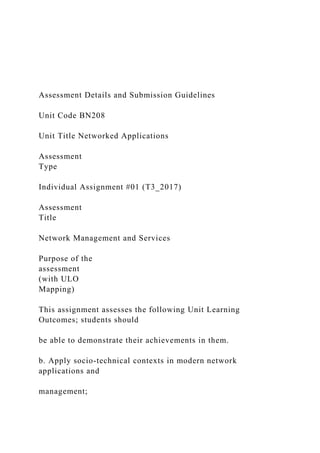 Assessment Details and Submission Guidelines
Unit Code BN208
Unit Title Networked Applications
Assessment
Type
Individual Assignment #01 (T3_2017)
Assessment
Title
Network Management and Services
Purpose of the
assessment
(with ULO
Mapping)
This assignment assesses the following Unit Learning
Outcomes; students should
be able to demonstrate their achievements in them.
b. Apply socio-technical contexts in modern network
applications and
management;
 