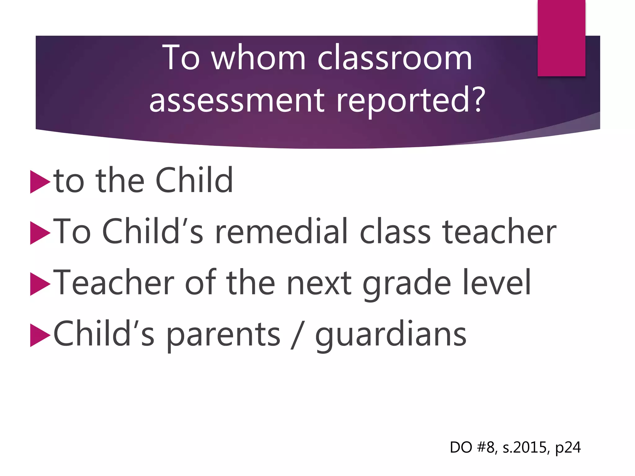 To whom classroom
assessment reported?
to the Child
To Child’s remedial class teacher
Teacher of the next grade level
Child’s parents / guardians
DO #8, s.2015, p24
 