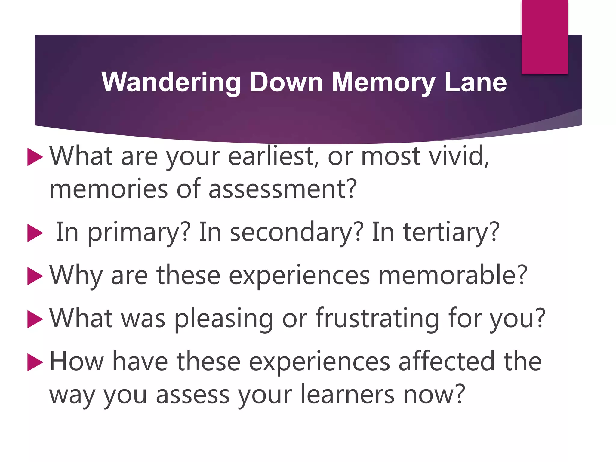 Wandering Down Memory Lane
 What are your earliest, or most vivid,
memories of assessment?
 In primary? In secondary? In tertiary?
 Why are these experiences memorable?
 What was pleasing or frustrating for you?
 How have these experiences affected the
way you assess your learners now?
 
