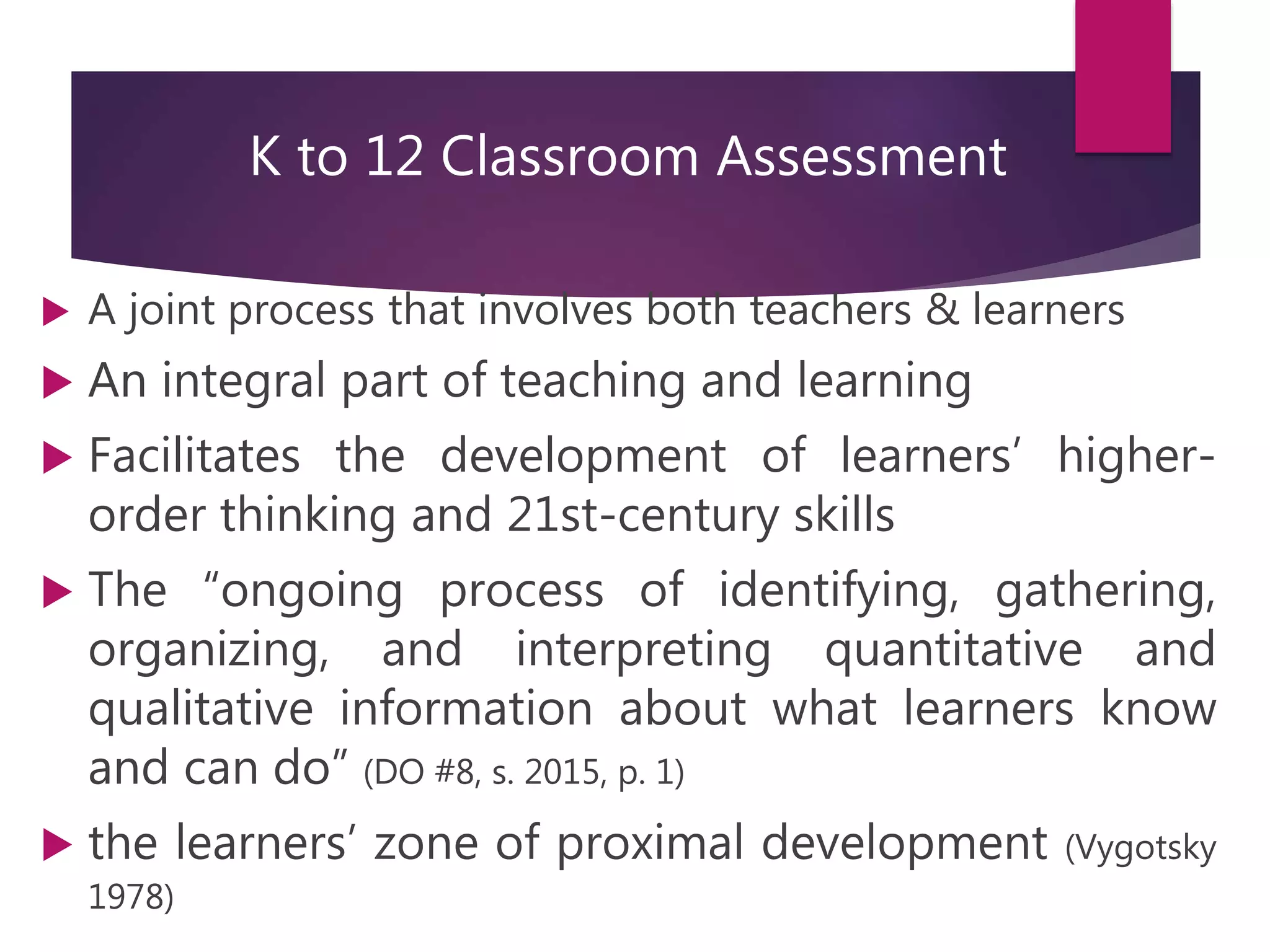 K to 12 Classroom Assessment
 A joint process that involves both teachers & learners
 An integral part of teaching and learning
 Facilitates the development of learners’ higher-
order thinking and 21st-century skills
 The “ongoing process of identifying, gathering,
organizing, and interpreting quantitative and
qualitative information about what learners know
and can do” (DO #8, s. 2015, p. 1)
 the learners’ zone of proximal development (Vygotsky
1978)
 