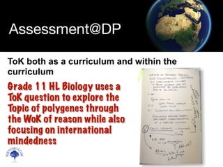 Scien
cebitz.
com
Assessment@DP
ToK both as a curriculum and within the
curriculum
Grade 11 HL Biology uses a
ToK question to explore the
Topic of polygenes through
the WoK of reason while also
focusing on international
mindedness
 