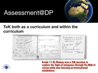 Scien
cebitz.
com
Assessment@DP
ToK both as a curriculum and within the
curriculum
Grade 11 HL Biology uses a ToK question to
explore the Topic of polygenes through the WoK of
reason while also focusing on international
mindedness
 