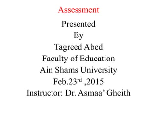 Assessment
Presented
By
Tagreed Abed
Faculty of Education
Ain Shams University
Feb.23rd ,2015
Instructor: Dr. Asmaa’ Gheith
 