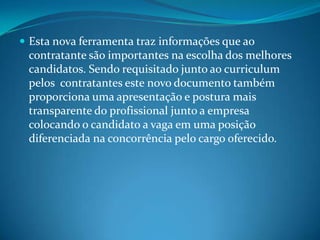 Esta nova ferramenta traz informações que ao contratante são importantes na escolha dos melhores candidatos. Sendo requisitado junto ao curriculum pelos  contratantes este novo documento também proporciona uma apresentação e postura mais transparente do profissional junto a empresa colocando o candidato a vaga em uma posição diferenciada na concorrência pelo cargo oferecido. 