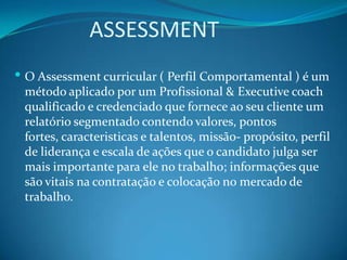             ASSESSMENTO Assessment curricular ( Perfil Comportamental ) é um método aplicado por um Profissional & Executivecoach qualificado e credenciado que fornece ao seu cliente um relatório segmentado contendo valores, pontos fortes, caracteristicas e talentos, missão- propósito, perfil de liderança e escala de ações que o candidato julga ser mais importante para ele no trabalho; informações que são vitais na contratação e colocação no mercado de trabalho.