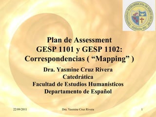 Plan de Assessment
           GESP 1101 y GESP 1102:
        Correspondencias ( “Mapping” )
                Dra. Yasmine Cruz Rivera
                        Catedrática
             Facultad de Estudios Humanísticos
                 Departamento de Español

22/09/2011             Dra. Yasmine Cruz Rivera   1
 