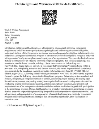 The Strengths And Weaknesses Of Oneida Healthcare...
Week 7 Written Assignment
Asha Slade
Keiser University
Dr. J. Granoff
HSM 693
August 16, 2015
Introduction In the present health services administrative environment, corporate compliance
programs are a vital business capacity for recognizing hazard and staying away from obligation,
particularly in light of the Government s extended assets and expanded spotlight on indicting extortion
and misuse. A corporate compliance program is a framework which is designed to recognize and avert
infringement of law by the employees and employers of an organization. There are five basic elements
that are used to produce an effective corporate compliance program, they include; leadership, risk
assessment, standards and controls, training ... Show more content on Helpwriting.net ...
New York State Social Services Law 363 d recognizes that Compliance Programs should reflect a
provider s size, complexity, resources and culture, however, the statute requires that all compliance
programs satisfy the mandatory elements set out in 363 d subdivision 2 and 18 NYCRR 521.3(c)
(Health.ny.gov 2015). According to the Federal government of New York, the Office of the Inspector
General requires the following elements of a Compliance program: Actualizing written standards and
policies, designating a compliance officer or contact, conducting proper training, developing open
lines of correspondence, responding suitably to recognized offenses and creating restorative activity,
conducting internal monitoring and auditing, enforcing disciplinary standards, and creation and
implementations of an arrangement of non intimidation and non retaliation for good faith participation
in the compliance program. Oneida healthcare have a myriad of strengths in its compliance programs
that has enabled it to provide highest quality progressive and comprehensive healthcare services. The
advancement and appropriation of a composed set of accepted rules and also particular compliance
program related arrangements and strategies that advance the Healthcare Center s dedication to
consistence and
... Get more on HelpWriting.net ...
 