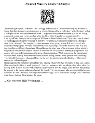 Ordained Ministry Chapter 2 Analysis
After reading Chapter 2 of Pastor: The Theology and Practice of Ordained Ministry by Willimon I
found that there is many ways to minister to people. It is possible to collectively and effectively utilize
a little piece from each area to make it work. The primary thing to realize is that you are not overly
dependent on one area versus another, allow the Holy Spirit to guide you in your ministry.
I see myself as a therapist and a manger as Willimon refers to it in the text. These two classifications
or words appear different when used in ministry. For example, when someone refers to a therapist
what comes to mind? One imagines perhaps someone in an agency with a desk and a couch who
listens to other people s problems or somebody who is guiding a successful business who may also
just be off in an office to themselves. Meanwhile, on the other side of the spectrum, within ministry
the pastor is looked at as more of a healer or mediator for the counselee and the Holy Spirit and as a
person who also multi tasks many other areas of administration. While counseling the pastor is not
worried about worldly issues but is more focused on aiding you in a more spiritual side of healing.
They are still listeners of others problems but the way the problems is solved is two ... Show more
content on Helpwriting.net ...
It may seem as if a pastor is wasting their time helping others with their problems. It may also seem as
if they are involved in too much busy work. However, everyone who attends the church has a function
to help make it either run smoothly otherwise everyone will feel the effects of its decline. Pastors must
be attuned to the nature and atmosphere of the church. They are the ones who keep the faithful seeking
more and the new Christians thirsting for more knowledge. All of this is done through God. The times
may change but one thing remains the same,
... Get more on HelpWriting.net ...
 