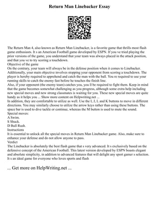 Return Man Linebacker Essay
The Return Man 4, also known as Return Man Linebacker, is a favorite game that thrills most flash
game enthusiasts. It s an American Football game developed by ESPN. If you ve tried playing the
prior versions of the game, you understand that your team was always placed in the attack position,
and that you ve to try scoring a touchdown.
Objective of the game
On the contrary, your team will always be in the defense position when it comes to Linebacker.
Additionally, your main objective involves stopping your opponent from scoring a touchdown. The
player is hereby required to apprehend and catch the man with the ball. You re required to use your
running skills to catch the enemy fast before he touches the finish line.
Also, if your opponent (the enemy team) catches you, you ll be required to fight them. Keep in mind
that the game becomes somewhat challenging as you progress, although some extra help including
new special moves and new strong classmates is waiting for you. These new special moves are quite
handy as it helps you ... Show more content on Helpwriting.net ...
In addition, they are comfortable to utilize as well. Use the I, J, L and K buttons to move in different
directions. You may similarly choose to utilize the arrow keys rather than using these buttons. The
space bar is used to dive tackle or continue, whereas the M button is used to mute the sound.
Special moves:
A Swim.
S Shuck.
D Bull Rush.
Instructions
It is essential to unlock all the special moves in Return Man Linebacker game. Also, make sure to
enhance your defense and do not allow anyone to pass.
Verdict
The Linebacker is absolutely the best flash game that s very advanced. It s exclusively based on the
defensive concept of the American Football. This latest version developed by ESPN boasts elegant
and absolute simplicity, in addition to advanced features that will delight any sport gamer s selection.
It s an ideal game for everyone who loves sports and flash
... Get more on HelpWriting.net ...
 