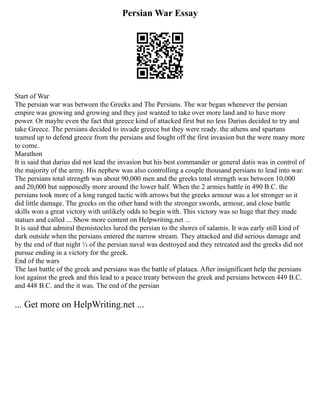 Persian War Essay
Start of War
The persian war was between the Greeks and The Persians. The war began whenever the persian
empire was growing and growing and they just wanted to take over more land and to have more
power. Or maybe even the fact that greece kind of attacked first but no less Darius decided to try and
take Greece. The persians decided to invade greece but they were ready. the athens and spartans
teamed up to defend greece from the persians and fought off the first invasion but the were many more
to come.
Marathon
It is said that darius did not lead the invasion but his best commander or general datis was in control of
the majority of the army. His nephew was also controlling a couple thousand persians to lead into war.
The persians total strength was about 90,000 men and the greeks total strength was between 10,000
and 20,000 but supposedly more around the lower half. When the 2 armies battle in 490 B.C. the
persians took more of a long ranged tactic with arrows but the greeks armour was a lot stronger so it
did little damage. The greeks on the other hand with the stronger swords, armour, and close battle
skills won a great victory with unlikely odds to begin with. This victory was so huge that they made
statues and called ... Show more content on Helpwriting.net ...
It is said that admiral themistocles lured the persian to the shores of salamis. It was early still kind of
dark outside when the persians entered the narrow stream. They attacked and did serious damage and
by the end of that night ⅓ of the persian naval was destroyed and they retreated and the greeks did not
pursue ending in a victory for the greek.
End of the wars
The last battle of the greek and persians was the battle of plataea. After insignificant help the persians
lost against the greek and this lead to a peace treaty between the greek and persians between 449 B.C.
and 448 B.C. and the it was. The end of the persian
... Get more on HelpWriting.net ...
 