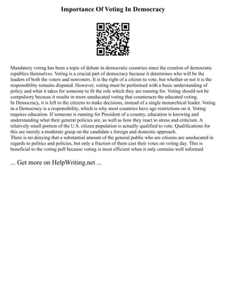 Importance Of Voting In Democracy
Mandatory voting has been a topic of debate in democratic countries since the creation of democratic
republics themselves. Voting is a crucial part of democracy because it determines who will be the
leaders of both the voters and nonvoters. It is the right of a citizen to vote, but whether or not it is the
responsibility remains disputed. However, voting must be performed with a basic understanding of
policy and what it takes for someone to fit the role which they are running for. Voting should not be
compulsory because it results in more uneducated voting that counteracts the educated voting.
In Democracy, it is left to the citizens to make decisions, instead of a single monarchical leader. Voting
in a Democracy is a responsibility, which is why most countries have age restrictions on it. Voting
requires education. If someone is running for President of a country, education is knowing and
understanding what their general policies are, as well as how they react to stress and criticism. A
relatively small portion of the U.S. citizen population is actually qualified to vote. Qualifications for
this are merely a moderate grasp on the candidate s foreign and domestic approach.
There is no denying that a substantial amount of the general public who are citizens are uneducated in
regards to politics and policies, but only a fraction of them cast their votes on voting day. This is
beneficial to the voting poll because voting is most efficient when it only contains well informed
... Get more on HelpWriting.net ...
 