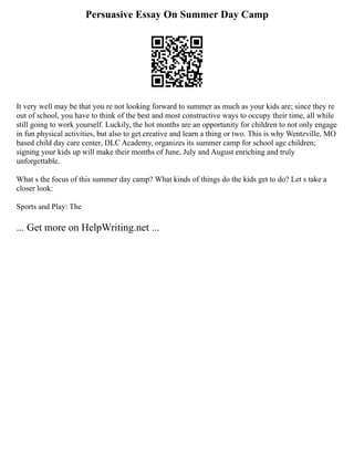 Persuasive Essay On Summer Day Camp
It very well may be that you re not looking forward to summer as much as your kids are; since they re
out of school, you have to think of the best and most constructive ways to occupy their time, all while
still going to work yourself. Luckily, the hot months are an opportunity for children to not only engage
in fun physical activities, but also to get creative and learn a thing or two. This is why Wentzville, MO
based child day care center, DLC Academy, organizes its summer camp for school age children;
signing your kids up will make their months of June, July and August enriching and truly
unforgettable.
What s the focus of this summer day camp? What kinds of things do the kids get to do? Let s take a
closer look:
Sports and Play: The
... Get more on HelpWriting.net ...
 