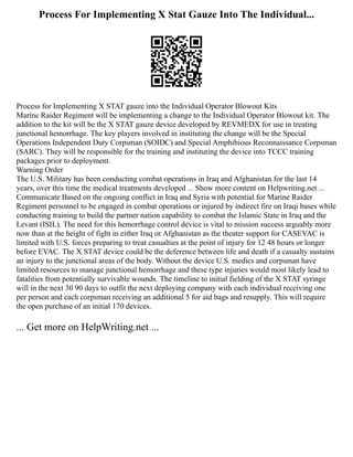 Process For Implementing X Stat Gauze Into The Individual...
Process for Implementing X STAT gauze into the Individual Operator Blowout Kits
Marine Raider Regiment will be implementing a change to the Individual Operator Blowout kit. The
addition to the kit will be the X STAT gauze device developed by REVMEDX for use in treating
junctional hemorrhage. The key players involved in instituting the change will be the Special
Operations Independent Duty Corpsman (SOIDC) and Special Amphibious Reconnaissance Corpsman
(SARC). They will be responsible for the training and instituting the device into TCCC training
packages prior to deployment.
Warning Order
The U.S. Military has been conducting combat operations in Iraq and Afghanistan for the last 14
years, over this time the medical treatments developed ... Show more content on Helpwriting.net ...
Communicate Based on the ongoing conflict in Iraq and Syria with potential for Marine Raider
Regiment personnel to be engaged in combat operations or injured by indirect fire on Iraqi bases while
conducting training to build the partner nation capability to combat the Islamic State in Iraq and the
Levant (ISIL). The need for this hemorrhage control device is vital to mission success arguably more
now than at the height of fight in either Iraq or Afghanistan as the theater support for CASEVAC is
limited with U.S. forces preparing to treat casualties at the point of injury for 12 48 hours or longer
before EVAC. The X STAT device could be the deference between life and death if a casualty sustains
an injury to the junctional areas of the body. Without the device U.S. medics and corpsman have
limited resources to manage junctional hemorrhage and these type injuries would most likely lead to
fatalities from potentially survivable wounds. The timeline to initial fielding of the X STAT syringe
will in the next 30 90 days to outfit the next deploying company with each individual receiving one
per person and each corpsman receiving an additional 5 for aid bags and resupply. This will require
the open purchase of an initial 170 devices.
... Get more on HelpWriting.net ...
 