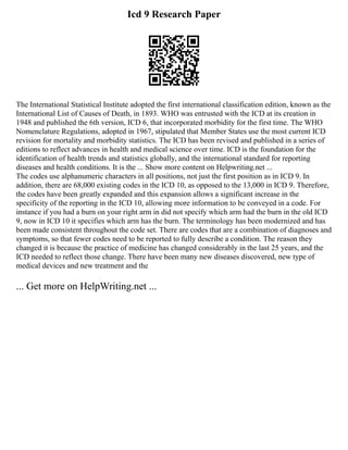 Icd 9 Research Paper
The International Statistical Institute adopted the first international classification edition, known as the
International List of Causes of Death, in 1893. WHO was entrusted with the ICD at its creation in
1948 and published the 6th version, ICD 6, that incorporated morbidity for the first time. The WHO
Nomenclature Regulations, adopted in 1967, stipulated that Member States use the most current ICD
revision for mortality and morbidity statistics. The ICD has been revised and published in a series of
editions to reflect advances in health and medical science over time. ICD is the foundation for the
identification of health trends and statistics globally, and the international standard for reporting
diseases and health conditions. It is the ... Show more content on Helpwriting.net ...
The codes use alphanumeric characters in all positions, not just the first position as in ICD 9. In
addition, there are 68,000 existing codes in the ICD 10, as opposed to the 13,000 in ICD 9. Therefore,
the codes have been greatly expanded and this expansion allows a significant increase in the
specificity of the reporting in the ICD 10, allowing more information to be conveyed in a code. For
instance if you had a burn on your right arm in did not specify which arm had the burn in the old ICD
9, now in ICD 10 it specifies which arm has the burn. The terminology has been modernized and has
been made consistent throughout the code set. There are codes that are a combination of diagnoses and
symptoms, so that fewer codes need to be reported to fully describe a condition. The reason they
changed it is because the practice of medicine has changed considerably in the last 25 years, and the
ICD needed to reflect those change. There have been many new diseases discovered, new type of
medical devices and new treatment and the
... Get more on HelpWriting.net ...
 