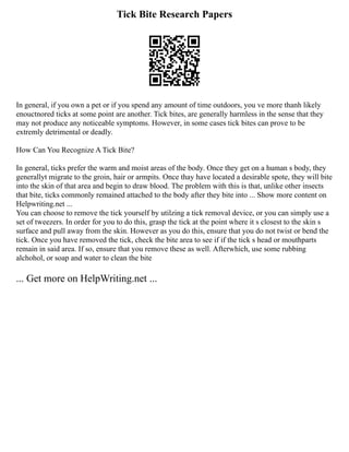 Tick Bite Research Papers
In general, if you own a pet or if you spend any amount of time outdoors, you ve more thanh likely
enouctnored ticks at some point are another. Tick bites, are generally harmless in the sense that they
may not produce any noticeable symptoms. However, in some cases tick bites can prove to be
extremly detrimental or deadly.
How Can You Recognize A Tick Bite?
In general, ticks prefer the warm and moist areas of the body. Once they get on a human s body, they
generallyt migrate to the groin, hair or armpits. Once thay have located a desirable spote, they will bite
into the skin of that area and begin to draw blood. The problem with this is that, unlike other insects
that bite, ticks commonly remained attached to the body after they bite into ... Show more content on
Helpwriting.net ...
You can choose to remove the tick yourself by utilzing a tick removal device, or you can simply use a
set of tweezers. In order for you to do this, grasp the tick at the point where it s closest to the skin s
surface and pull away from the skin. However as you do this, ensure that you do not twist or bend the
tick. Once you have removed the tick, check the bite area to see if if the tick s head or mouthparts
remain in said area. If so, ensure that you remove these as well. Afterwhich, use some rubbing
alchohol, or soap and water to clean the bite
... Get more on HelpWriting.net ...
 