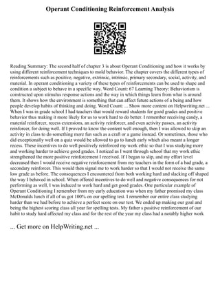 Operant Conditioning Reinforcement Analysis
Reading Summary: The second half of chapter 3 is about Operant Conditioning and how it works by
using different reinforcement techniques to mold behavior. The chapter covers the different types of
reinforcements such as positive, negative, extrinsic, intrinsic, primary secondary, social, activity, and
material. In operant conditioning a variety of these types of reinforcements can be used to shape and
condition a subject to behave in a specific way. Word Count: 67 Learning Theory: Behaviorism is
constructed upon stimulus response actions and the way in which things learn from what is around
them. It shows how the environment is something that can affect future actions of a being and how
people develop habits of thinking and doing. Word Count: ... Show more content on Helpwriting.net ...
When I was in grade school I had teachers that would reward students for good grades and positive
behavior thus making it more likely for us to work hard to do better. I remember receiving candy, a
material reinforcer, recess extensions, an activity reinforcer, and even activity passes, an activity
reinforcer, for doing well. If I proved to know the content well enough, then I was allowed to skip an
activity in class to do something more fun such as a craft or a game instead. Or sometimes, those who
did exceptionally well on a quiz would be allowed to go to lunch early which also meant a longer
recess. These incentives to do well positively reinforced my work ethic so that I was studying more
and working harder to achieve good grades. I noticed as I went through school that my work ethic
strengthened the more positive reinforcement I received. If I began to slip, and my effort level
decreased then I would receive negative reinforcement from my teachers in the form of a bad grade, a
secondary reinforcer. This would then signal me to work harder so that I would not receive the same
low grade as before. The consequences I encountered from both working hard and slacking off shaped
the way I behaved in school. When offered incentives to do well and negative consequences for not
performing as well, I was induced to work hard and get good grades. One particular example of
Operant Conditioning I remember from my early education was when my father promised my class
McDonalds lunch if all of us got 100% on our spelling test. I remember our entire class studying
harder than we had before to achieve a perfect score on our test. We ended up making our goal and
being the highest scoring class all year for spelling tests. My father s positive reinforcement of our
habit to study hard affected my class and for the rest of the year my class had a notably higher work
... Get more on HelpWriting.net ...
 