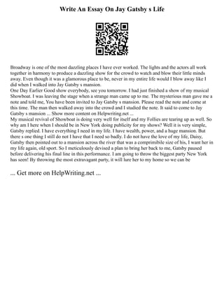 Write An Essay On Jay Gatsby s Life
Broadway is one of the most dazzling places I have ever worked. The lights and the actors all work
together in harmony to produce a dazzling show for the crowd to watch and blow their little minds
away. Even though it was a glamorous place to be, never in my entire life would I blow away like I
did when I walked into Jay Gatsby s mansion.
One Day Earlier Good show everybody, see you tomorrow. I had just finished a show of my musical
Showboat. I was leaving the stage when a strange man came up to me. The mysterious man gave me a
note and told me, You have been invited to Jay Gatsby s mansion. Please read the note and come at
this time. The man then walked away into the crowd and I studied the note. It said to come to Jay
Gatsby s mansion ... Show more content on Helpwriting.net ...
My musical revival of Showboat is doing very well for itself and my Follies are tearing up as well. So
why am I here when I should be in New York doing publicity for my shows? Well it is very simple,
Gatsby replied. I have everything I need in my life. I have wealth, power, and a huge mansion. But
there s one thing I still do not I have that I need so badly. I do not have the love of my life, Daisy,
Gatsby then pointed out to a mansion across the river that was a comprimibile size of his, I want her in
my life again, old sport. So I meticulously devised a plan to bring her back to me, Gatsby paused
before delivering his final line in this performance. I am going to throw the biggest party New York
has seen! By throwing the most extravagant party, it will lure her to my home so we can be
... Get more on HelpWriting.net ...
 