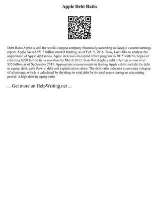 Apple Debt Ratio
Debt Ratio Apple is still the world s largest company financially according to Google s recent earnings
report. Apple has a $521.3 billion market funding, as of Feb. 5, 2016. Now, I will like to analyze the
importance of Apple debt ratios. Apple increases its capital return program in 2015 with the hopes of
returning $200 billion to its investors by March 2017, from that Apple s debt offerings is now over
$55 billion as of September 2015. Appropriate measurements in finding Apple s debt include the debt
to equity, debt, cash flow to debt and capitalization ratios. The debt ratio indicates a company s degree
of advantage, which is calculated by dividing its total debt by its total assets during an accounting
period. A high debt to equity ratio
... Get more on HelpWriting.net ...
 