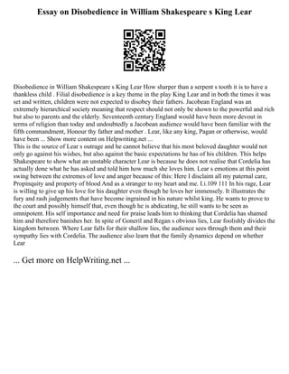 Essay on Disobedience in William Shakespeare s King Lear
Disobedience in William Shakespeare s King Lear How sharper than a serpent s tooth it is to have a
thankless child . Filial disobedience is a key theme in the play King Lear and in both the times it was
set and written, children were not expected to disobey their fathers. Jacobean England was an
extremely hierarchical society meaning that respect should not only be shown to the powerful and rich
but also to parents and the elderly. Seventeenth century England would have been more devout in
terms of religion than today and undoubtedly a Jacobean audience would have been familiar with the
fifth commandment, Honour thy father and mother . Lear, like any king, Pagan or otherwise, would
have been ... Show more content on Helpwriting.net ...
This is the source of Lear s outrage and he cannot believe that his most beloved daughter would not
only go against his wishes, but also against the basic expectations he has of his children. This helps
Shakespeare to show what an unstable character Lear is because he does not realise that Cordelia has
actually done what he has asked and told him how much she loves him. Lear s emotions at this point
swing between the extremes of love and anger because of this: Here I disclaim all my paternal care,
Propinquity and property of blood And as a stranger to my heart and me. I.i.109 111 In his rage, Lear
is willing to give up his love for his daughter even though he loves her immensely. It illustrates the
fury and rash judgements that have become ingrained in his nature whilst king. He wants to prove to
the court and possibly himself that, even though he is abdicating, he still wants to be seen as
omnipotent. His self importance and need for praise leads him to thinking that Cordelia has shamed
him and therefore banishes her. In spite of Goneril and Regan s obvious lies, Lear foolishly divides the
kingdom between. Where Lear falls for their shallow lies, the audience sees through them and their
sympathy lies with Cordelia. The audience also learn that the family dynamics depend on whether
Lear
... Get more on HelpWriting.net ...
 