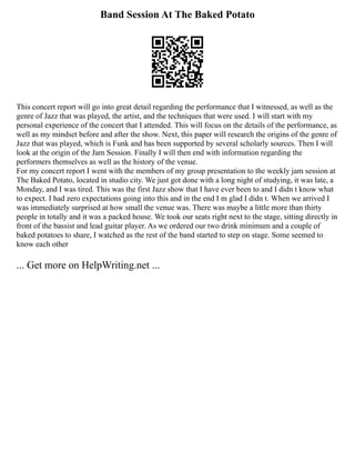 Band Session At The Baked Potato
This concert report will go into great detail regarding the performance that I witnessed, as well as the
genre of Jazz that was played, the artist, and the techniques that were used. I will start with my
personal experience of the concert that I attended. This will focus on the details of the performance, as
well as my mindset before and after the show. Next, this paper will research the origins of the genre of
Jazz that was played, which is Funk and has been supported by several scholarly sources. Then I will
look at the origin of the Jam Session. Finally I will then end with information regarding the
performers themselves as well as the history of the venue.
For my concert report I went with the members of my group presentation to the weekly jam session at
The Baked Potato, located in studio city. We just got done with a long night of studying, it was late, a
Monday, and I was tired. This was the first Jazz show that I have ever been to and I didn t know what
to expect. I had zero expectations going into this and in the end I m glad I didn t. When we arrived I
was immediately surprised at how small the venue was. There was maybe a little more than thirty
people in totally and it was a packed house. We took our seats right next to the stage, sitting directly in
front of the bassist and lead guitar player. As we ordered our two drink minimum and a couple of
baked potatoes to share, I watched as the rest of the band started to step on stage. Some seemed to
know each other
... Get more on HelpWriting.net ...
 