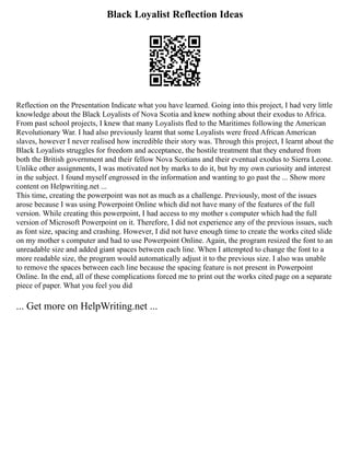 Black Loyalist Reflection Ideas
Reflection on the Presentation Indicate what you have learned. Going into this project, I had very little
knowledge about the Black Loyalists of Nova Scotia and knew nothing about their exodus to Africa.
From past school projects, I knew that many Loyalists fled to the Maritimes following the American
Revolutionary War. I had also previously learnt that some Loyalists were freed African American
slaves, however I never realised how incredible their story was. Through this project, I learnt about the
Black Loyalists struggles for freedom and acceptance, the hostile treatment that they endured from
both the British government and their fellow Nova Scotians and their eventual exodus to Sierra Leone.
Unlike other assignments, I was motivated not by marks to do it, but by my own curiosity and interest
in the subject. I found myself engrossed in the information and wanting to go past the ... Show more
content on Helpwriting.net ...
This time, creating the powerpoint was not as much as a challenge. Previously, most of the issues
arose because I was using Powerpoint Online which did not have many of the features of the full
version. While creating this powerpoint, I had access to my mother s computer which had the full
version of Microsoft Powerpoint on it. Therefore, I did not experience any of the previous issues, such
as font size, spacing and crashing. However, I did not have enough time to create the works cited slide
on my mother s computer and had to use Powerpoint Online. Again, the program resized the font to an
unreadable size and added giant spaces between each line. When I attempted to change the font to a
more readable size, the program would automatically adjust it to the previous size. I also was unable
to remove the spaces between each line because the spacing feature is not present in Powerpoint
Online. In the end, all of these complications forced me to print out the works cited page on a separate
piece of paper. What you feel you did
... Get more on HelpWriting.net ...
 
