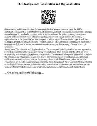 The Strategies of Globalization and Regionalization
Globalization and Regionalization: As a concept that has become common since the 1990s,
globalization is described as the technological, economic, cultural, ideological, and economic changes
across borders. It can also be regarded as the transformation of the global economy through the
anarchy of financial markets or a technological revolution with social impacts. In contrast,
regionalization is the growth of societal integration within a specific area that incorporates all the
undirected procedures of economic and social interactions among the units in the region. Since these
concepts are different in nature, they contain various strategies that are only effective in specific
situations.
Strategies of Globalization and Regionalization: The concept of globalization has become a prevalent
phenomenon in the past two decades because of the changes it has brought and the adoption of its
strategies by multinational corporations or companies. The economic changes of globalization include
the strengthening of economic inter dependence, internationalization of production, and enhanced
mobility of transnational corporations. On the other hand, trade liberalization, privatization, and
deregulation are the ideological changes emanating from this concept. Kacowicz (1998) states that the
technological changes include information and communication revolutions that have minimized the
world while the trends towards a universal world culture and synchronization of standards are
... Get more on HelpWriting.net ...
 