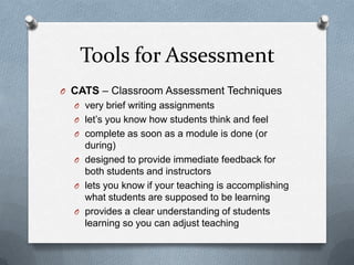 Tools for Assessment
O CATS – Classroom Assessment Techniques
  O very brief writing assignments
  O let’s you know how students think and feel
  O complete as soon as a module is done (or
    during)
  O designed to provide immediate feedback for
    both students and instructors
  O lets you know if your teaching is accomplishing
    what students are supposed to be learning
  O provides a clear understanding of students
    learning so you can adjust teaching
 