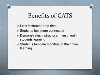Benefits of CATS
O Less instructor prep time
O Students feel more connected
O Demonstrates instructor’s investment in
  students learning
O Students become monitors of their own
  learning
 
