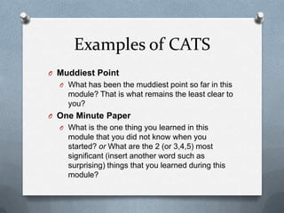 Examples of CATS
O Muddiest Point
  O What has been the muddiest point so far in this
    module? That is what remains the least clear to
    you?
O One Minute Paper
  O What is the one thing you learned in this
    module that you did not know when you
    started? or What are the 2 (or 3,4,5) most
    significant (insert another word such as
    surprising) things that you learned during this
    module?
 