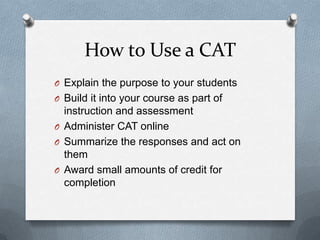 How to Use a CAT
O Explain the purpose to your students
O Build it into your course as part of
  instruction and assessment
O Administer CAT online
O Summarize the responses and act on
  them
O Award small amounts of credit for
  completion
 