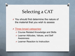 Selecting a CAT
O You should first determine the nature of
  the material that you wish to assess

O Three broad categories:
  O Course Related Knowledge and Skills
  O Learner Attitudes, Values, and Self
    Awareness
  O Learner Reaction to Instruction
 