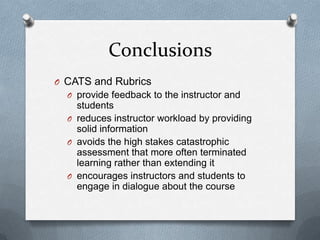 Conclusions
O CATS and Rubrics
  O provide feedback to the instructor and
    students
  O reduces instructor workload by providing
    solid information
  O avoids the high stakes catastrophic
    assessment that more often terminated
    learning rather than extending it
  O encourages instructors and students to
    engage in dialogue about the course
 