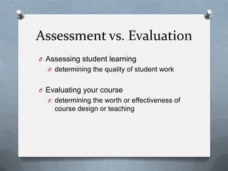 Assessment vs. Evaluation
O Assessing student learning
  O determining the quality of student work


O Evaluating your course
  O determining the worth or effectiveness of
    course design or teaching
 
