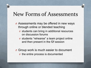 New Forms of Assessments
O Assessments may be offered in new ways
 through online or blended teaching
  O students can bring in additional resources
    on discussion forums
  O students “rehearse” a team project online
    and then present in the f2f session


O Group work is much easier to document
  O the entire process is documented
 
