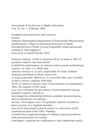 Assessment & Evaluation in Higher Education
Vol. 29, No. 1, February 2004
Academic procrastination and statistics
anxiety
Anthony JOnwuegbuzieDepartment of Educational Measurement
and Research, Colege of EducationUniversity of South
Florida4204 East Fowler AvenueTampaEDU [email protected]
Anthony J. Onwuegbuzie*
University of South Florida, USA
Statistics anxiety, which is experienced by as many as 80% of
graduate students, has been found
to debilitate performance in statistics and research methodology
courses. As such, it is likely that
statistics anxiety is, in part, responsible for many students
delaying enrollment in these courses for
as long as possible. Moreover, it is possible that, once enrolled
in these courses, students with high
levels of statistics anxiety tend to procrastinate on assignments.
Thus, the purpose of this study
was: (a) to examine the prevalence of procrastination among
graduate students, and (b) to
investigate the relationship between academic procrastination
and six dimensions of statistics
anxiety. Participants were 135 graduate students enrolled in
three sections of a required introduc-
tory-level educational research course at a university in the
southeastern part of the USA. Findings
revealed that a high percentage of students reported problems
with procrastination on writing
term papers, studying for examinations, and completing weekly
 