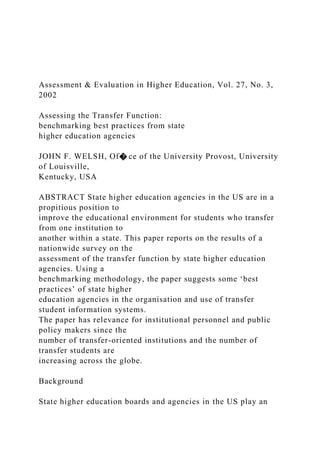 Assessment & Evaluation in Higher Education, Vol. 27, No. 3,
2002
Assessing the Transfer Function:
benchmarking best practices from state
higher education agencies
JOHN F. WELSH, Of� ce of the University Provost, University
of Louisville,
Kentucky, USA
ABSTRACT State higher education agencies in the US are in a
propitious position to
improve the educational environment for students who transfer
from one institution to
another within a state. This paper reports on the results of a
nationwide survey on the
assessment of the transfer function by state higher education
agencies. Using a
benchmarking methodology, the paper suggests some ‘best
practices’ of state higher
education agencies in the organisation and use of transfer
student information systems.
The paper has relevance for institutional personnel and public
policy makers since the
number of transfer-oriented institutions and the number of
transfer students are
increasing across the globe.
Background
State higher education boards and agencies in the US play an
 