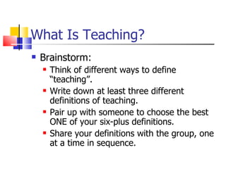 What Is Teaching? Brainstorm: Think of different ways to define “teaching”. Write down at least three different definitions of teaching. Pair up with someone to choose the best ONE of your six-plus definitions. Share your definitions with the group, one at a time in sequence. 