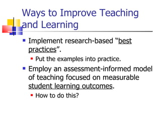 Ways to Improve Teaching and Learning Implement research-based “ best practices ”. Put the examples into practice. Employ an assessment-informed model of teaching focused on measurable  student learning outcomes . How to do this? 