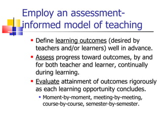 Employ an assessment-informed model of teaching  Define  learning outcomes  (desired by teachers and/or learners) well in advance. Assess  progress toward outcomes, by and for both teacher and learner, continually during learning. Evaluate  attainment of outcomes rigorously as each learning opportunity concludes. Moment-by-moment, meeting-by-meeting, course-by-course, semester-by-semester. 