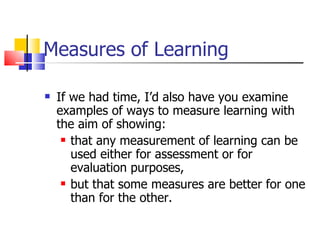Measures of Learning If we had time, I’d also have you examine examples of ways to measure learning with the aim of showing: that any measurement of learning can be used either for assessment or for evaluation purposes, but that some measures are better for one than for the other. 