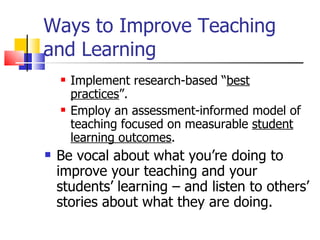 Ways to Improve Teaching and Learning Implement research-based “ best practices ”. Employ an assessment-informed model of teaching focused on measurable  student learning outcomes . Be vocal about what you’re doing to improve your teaching and your students’ learning – and listen to others’ stories about what they are doing. 