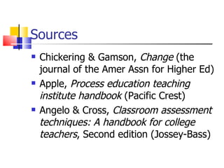 Sources Chickering & Gamson,  Change  (the journal of the Amer Assn for Higher Ed) Apple,  Process education teaching institute handbook  (Pacific Crest) Angelo & Cross,  Classroom assessment techniques: A handbook for college teachers , Second edition (Jossey-Bass) 