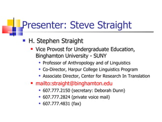 Presenter: Steve Straight H. Stephen Straight Vice Provost for Undergraduate Education, Binghamton University - SUNY Professor of Anthropology and of Linguistics Co-Director, Harpur College Linguistics Program Associate Director, Center for Research In Translation mailto:straight@binghamton.edu   607.777.2150 (secretary: Deborah Dunn) 607.777.2824 (private voice mail) 607.777.4831 (fax) 