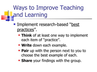 Ways to Improve Teaching and Learning Implement research-based “ best practices ”. Think  of at least one way to implement each item of “practice”. Write  down each example. Pair  up with the person next to you to choose the best example of each. Share  your findings with the group. 