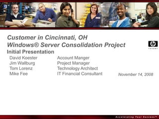 Customer in Cincinnati, OH
Windows® Server Consolidation Project
Initial Presentation
 David Koester         Account Manger
 Jim Wallburg          Project Manager
 Tom Lorenz            Technology Architect
 Mike Fee              IT Financial Consultant    November 14, 2008




                                                 Accelerating Your Success™
 