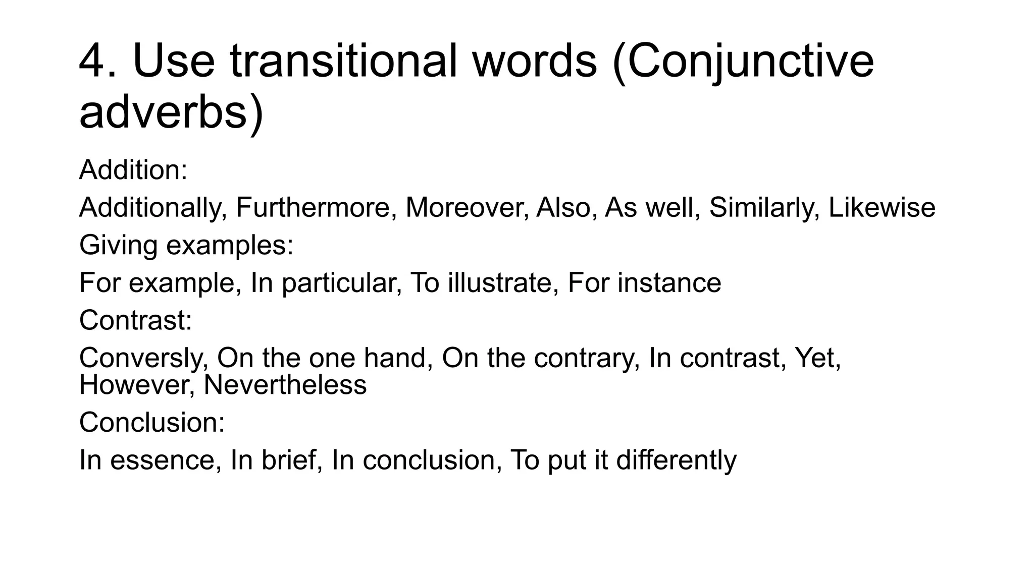 4. Use transitional words (Conjunctive
adverbs)
Addition:
Additionally, Furthermore, Moreover, Also, As well, Similarly, Likewise
Giving examples:
For example, In particular, To illustrate, For instance
Contrast:
Conversly, On the one hand, On the contrary, In contrast, Yet,
However, Nevertheless
Conclusion:
In essence, In brief, In conclusion, To put it differently
 