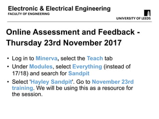 Online Assessment and Feedback -
Thursday 23rd November 2017
Electronic & Electrical Engineering
FACULTY OF ENGINEERING
• Log in to Minerva, select the Teach tab
• Under Modules, select Everything (instead of
17/18) and search for Sandpit
• Select 'Hayley Sandpit'. Go to November 23rd
training. We will be using this as a resource for
the session.
 
