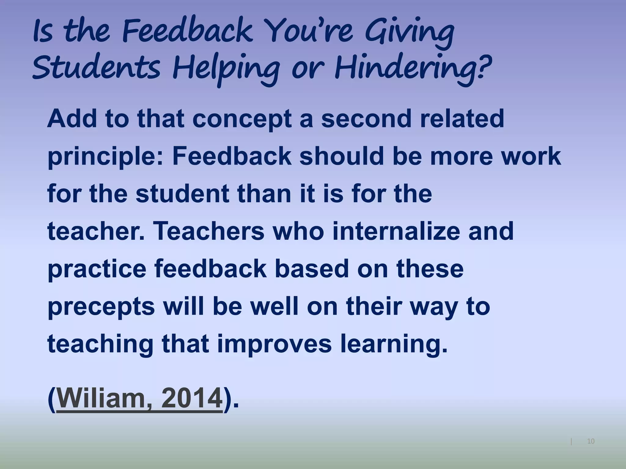 10|
Add to that concept a second related
principle: Feedback should be more work
for the student than it is for the
teacher. Teachers who internalize and
practice feedback based on these
precepts will be well on their way to
teaching that improves learning.
(Wiliam, 2014).
Is the Feedback You’re Giving
Students Helping or Hindering?
 